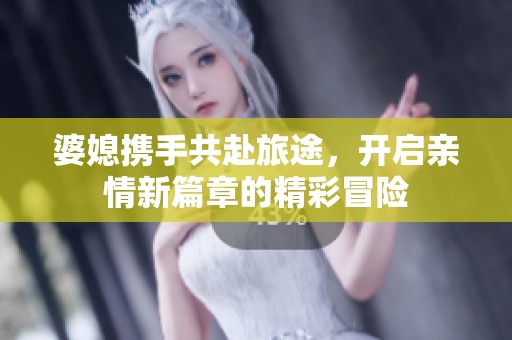 婆媳携手共赴旅途，开启亲情新篇章的精彩冒险