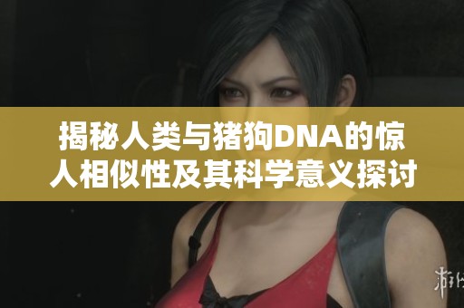 揭秘人类与猪狗DNA的惊人相似性及其科学意义探讨