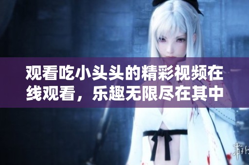 观看吃小头头的精彩视频在线观看，乐趣无限尽在其中