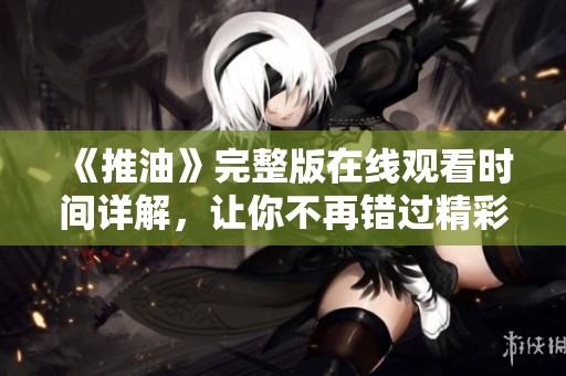 《推油》完整版在线观看时间详解，让你不再错过精彩内容