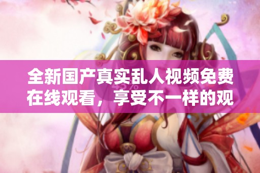 全新国产真实乱人视频免费在线观看，享受不一样的观影体验