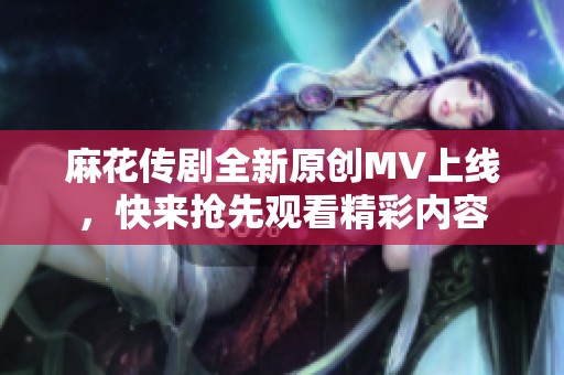 麻花传剧全新原创MV上线，快来抢先观看精彩内容