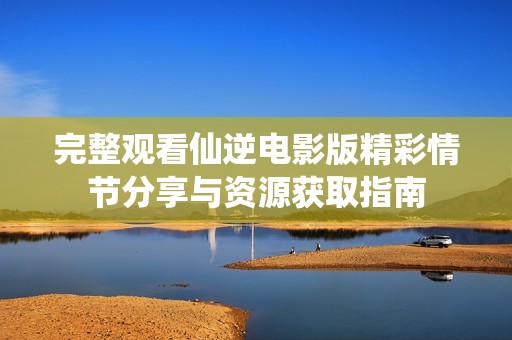 完整观看仙逆电影版精彩情节分享与资源获取指南