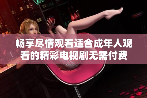 畅享尽情观看适合成年人观看的精彩电视剧无需付费