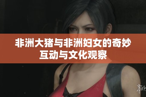非洲大猪与非洲妇女的奇妙互动与文化观察