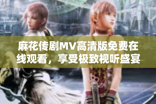 麻花传剧MV高清版免费在线观看，享受极致视听盛宴尽在指尖