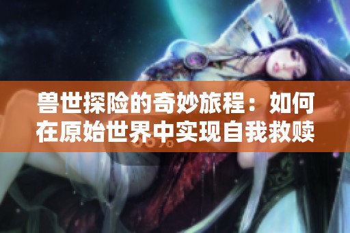 兽世探险的奇妙旅程：如何在原始世界中实现自我救赎
