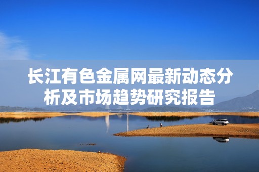 长江有色金属网最新动态分析及市场趋势研究报告