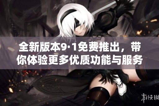 全新版本9·1免费推出，带你体验更多优质功能与服务