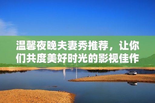 温馨夜晚夫妻秀推荐，让你们共度美好时光的影视佳作
