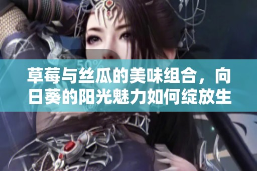 草莓与丝瓜的美味组合，向日葵的阳光魅力如何绽放生活精彩