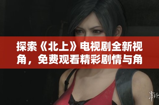 探索《北上》电视剧全新视角，免费观看精彩剧情与角色发展