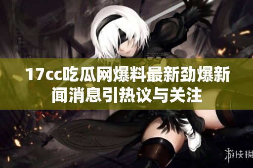 17cc吃瓜网爆料最新劲爆新闻消息引热议与关注