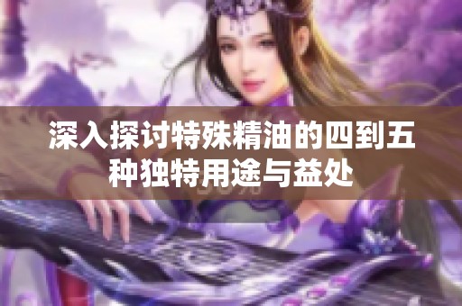深入探讨特殊精油的四到五种独特用途与益处