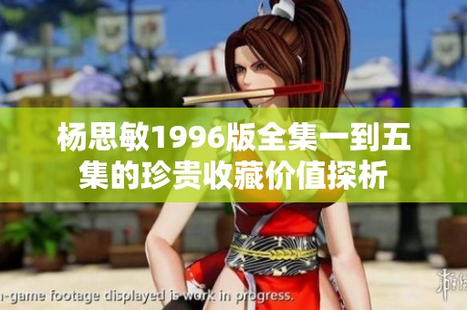 杨思敏1996版全集一到五集的珍贵收藏价值探析