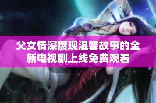 父女情深展现温馨故事的全新电视剧上线免费观看