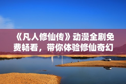 《凡人修仙传》动漫全剧免费畅看，带你体验修仙奇幻之旅