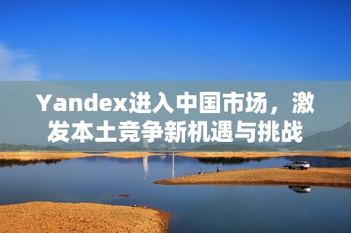 Yandex进入中国市场，激发本土竞争新机遇与挑战