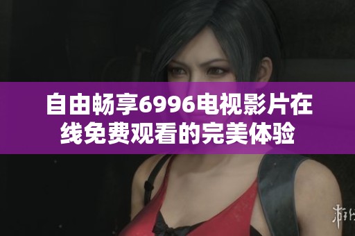 自由畅享6996电视影片在线免费观看的完美体验