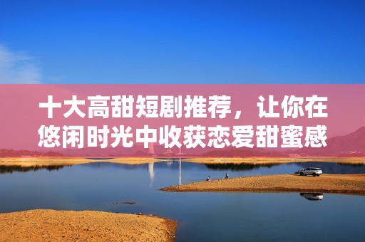 十大高甜短剧推荐，让你在悠闲时光中收获恋爱甜蜜感