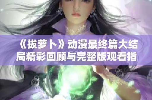 《拔萝卜》动漫最终篇大结局精彩回顾与完整版观看指南