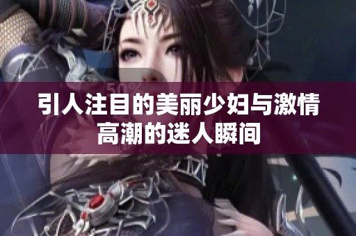 引人注目的美丽少妇与激情高潮的迷人瞬间
