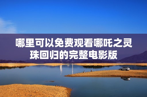 哪里可以免费观看哪吒之灵珠回归的完整电影版
