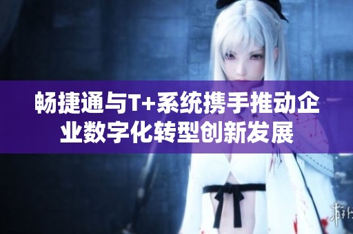 畅捷通与T+系统携手推动企业数字化转型创新发展