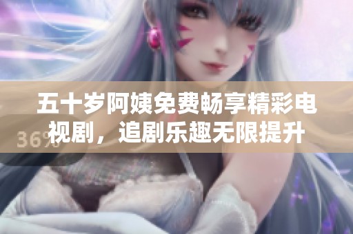 五十岁阿姨免费畅享精彩电视剧，追剧乐趣无限提升