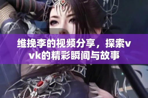 维挽李的视频分享，探索vvk的精彩瞬间与故事