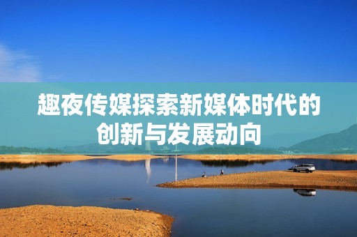 趣夜传媒探索新媒体时代的创新与发展动向