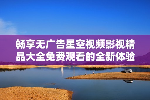 畅享无广告星空视频影视精品大全免费观看的全新体验