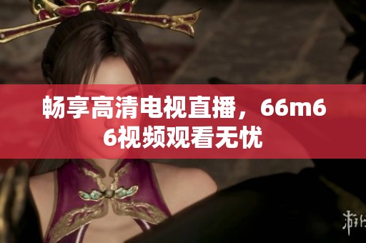 畅享高清电视直播，66m66视频观看无忧