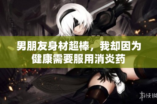 男朋友身材超棒，我却因为健康需要服用消炎药