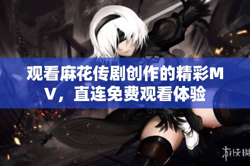 观看麻花传剧创作的精彩MV，直连免费观看体验