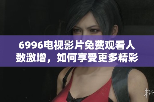 6996电视影片免费观看人数激增，如何享受更多精彩内容