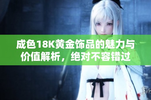 成色18K黄金饰品的魅力与价值解析，绝对不容错过