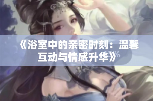 《浴室中的亲密时刻：温馨互动与情感升华》