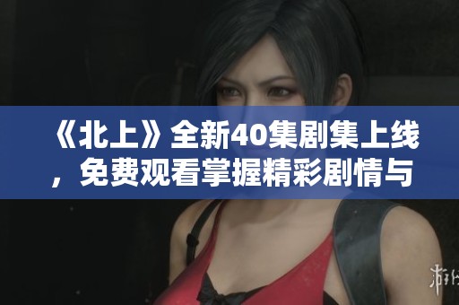 《北上》全新40集剧集上线，免费观看掌握精彩剧情与人物发展