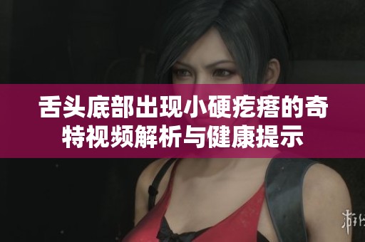 舌头底部出现小硬疙瘩的奇特视频解析与健康提示