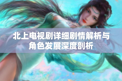 北上电视剧详细剧情解析与角色发展深度剖析
