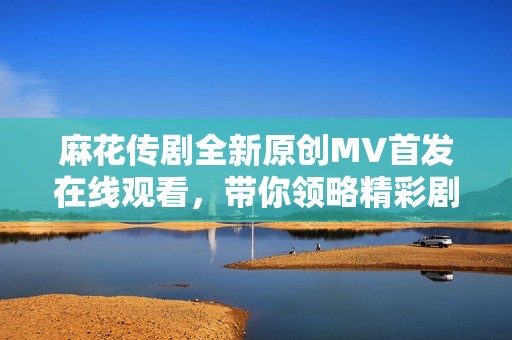 麻花传剧全新原创MV首发在线观看，带你领略精彩剧情
