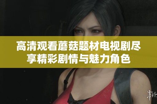 高清观看蘑菇题材电视剧尽享精彩剧情与魅力角色