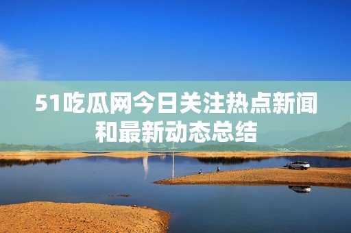 51吃瓜网今日关注热点新闻和最新动态总结