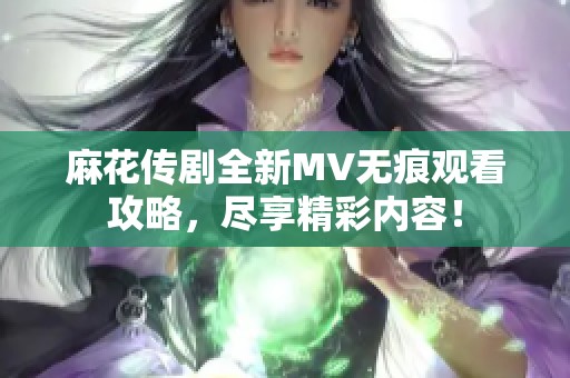 麻花传剧全新MV无痕观看攻略，尽享精彩内容！