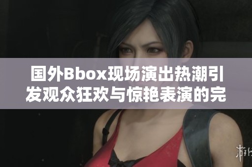 国外Bbox现场演出热潮引发观众狂欢与惊艳表演的完美结合