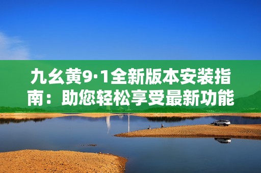 九幺黄9·1全新版本安装指南：助您轻松享受最新功能