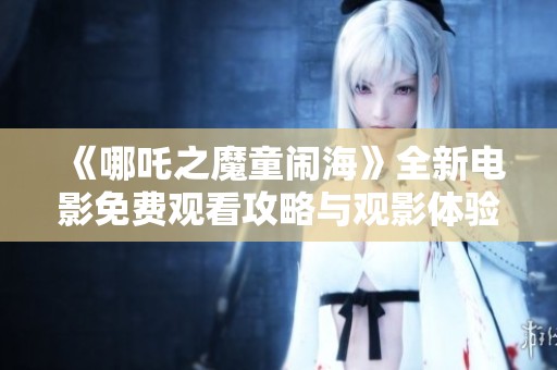 《哪吒之魔童闹海》全新电影免费观看攻略与观影体验分享