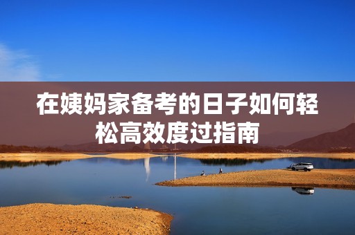 在姨妈家备考的日子如何轻松高效度过指南