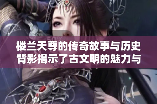 楼兰天尊的传奇故事与历史背影揭示了古文明的魅力与智慧